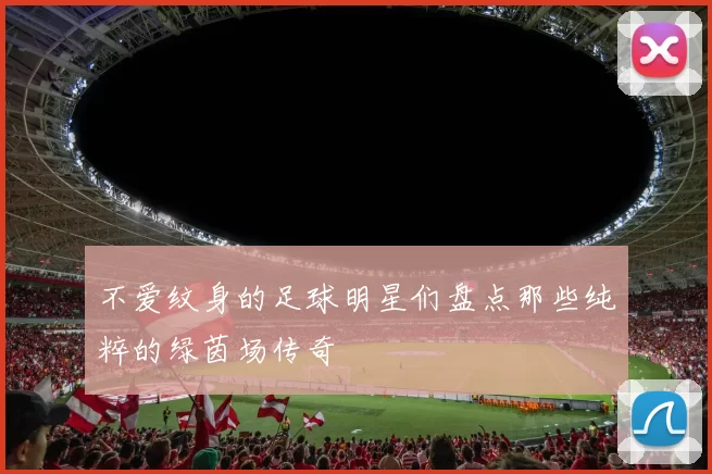 不爱纹身的足球明星们盘点那些纯粹的绿茵场传奇