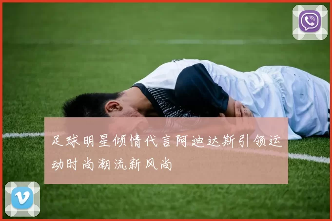 足球明星倾情代言阿迪达斯引领运动时尚潮流新风尚