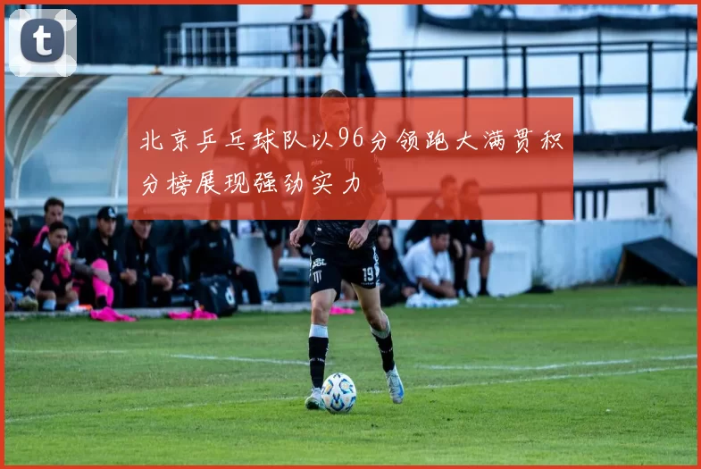 北京乒乓球队以96分领跑大满贯积分榜展现强劲实力