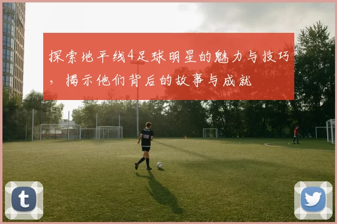 探索地平线4足球明星的魅力与技巧，揭示他们背后的故事与成就