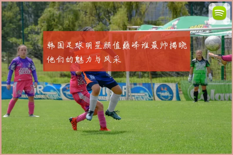 韩国足球明星颜值巅峰谁最帅揭晓他们的魅力与风采