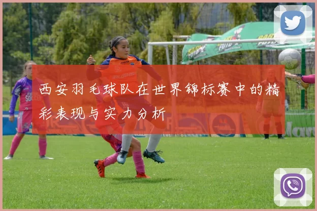 西安羽毛球队在世界锦标赛中的精彩表现与实力分析