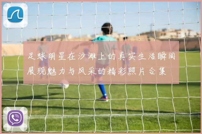 足球明星在沙滩上的真实生活瞬间展现魅力与风采的精彩照片合集