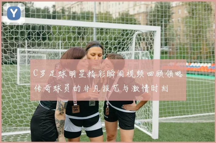 C罗足球明星精彩瞬间视频回顾领略传奇球员的非凡技艺与激情时刻